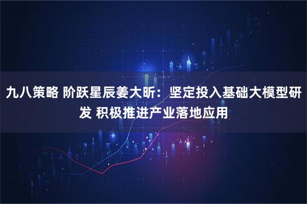 九八策略 阶跃星辰姜大昕：坚定投入基础大模型研发 积极推进产业落地应用