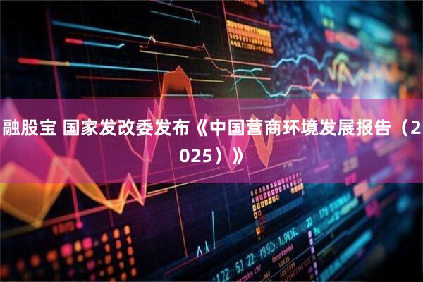 融股宝 国家发改委发布《中国营商环境发展报告（2025）》