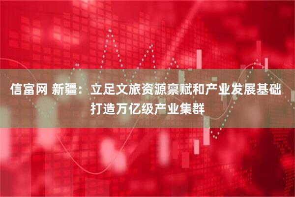 信富网 新疆：立足文旅资源禀赋和产业发展基础 打造万亿级产业集群