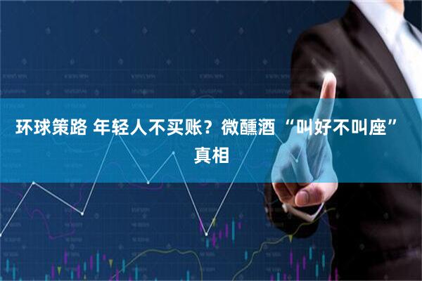 环球策路 年轻人不买账？微醺酒 “叫好不叫座” 真相