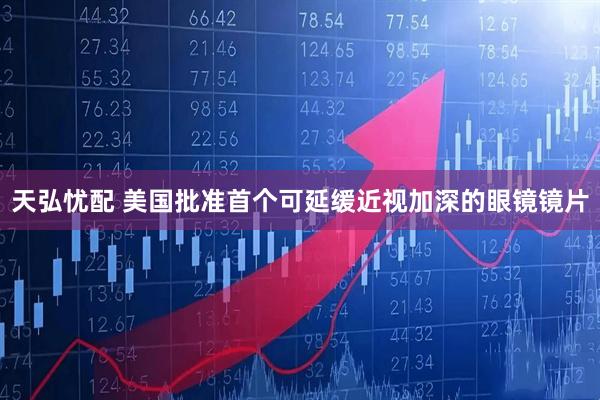 天弘忧配 美国批准首个可延缓近视加深的眼镜镜片