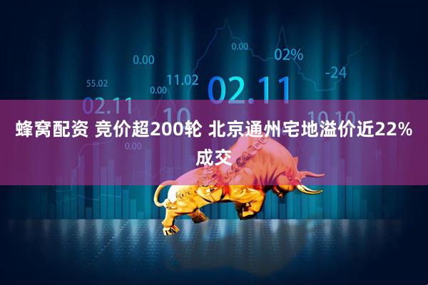 蜂窝配资 竞价超200轮 北京通州宅地溢价近22%成交