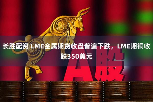 长胜配资 LME金属期货收盘普遍下跌，LME期铜收跌350美元