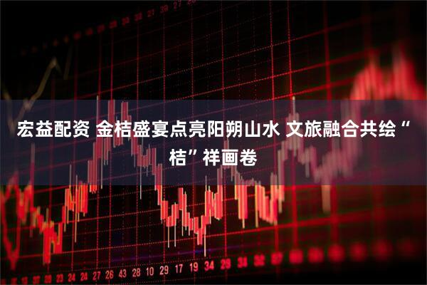 宏益配资 金桔盛宴点亮阳朔山水 文旅融合共绘“桔”祥画卷