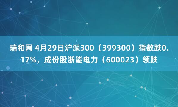瑞和网 4月29日沪深300（399300）指数跌0.17%，成份股浙能电力（600023）领跌