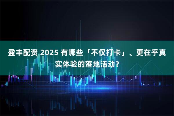 盈丰配资 2025 有哪些「不仅打卡」、更在乎真实体验的落地活动？