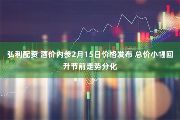 弘利配资 酒价内参2月15日价格发布 总价小幅回升节前走势分化