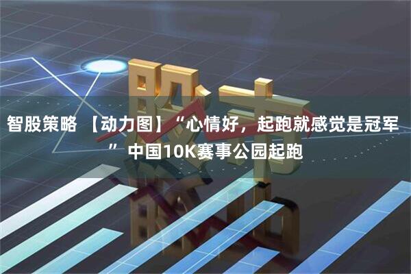 智股策略 【动力图】“心情好，起跑就感觉是冠军 ” 中国10K赛事公园起跑