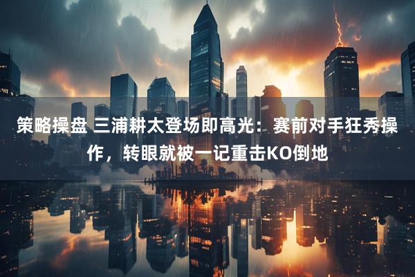 策略操盘 三浦耕太登场即高光：赛前对手狂秀操作，转眼就被一记重击KO倒地