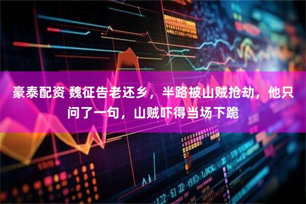 豪泰配资 魏征告老还乡,半路被山贼抢劫,他只问了一句,山贼吓得当场下跪